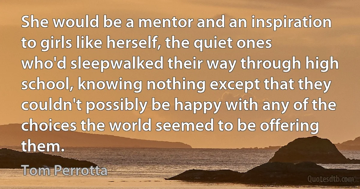 She would be a mentor and an inspiration to girls like herself, the quiet ones who'd sleepwalked their way through high school, knowing nothing except that they couldn't possibly be happy with any of the choices the world seemed to be offering them. (Tom Perrotta)