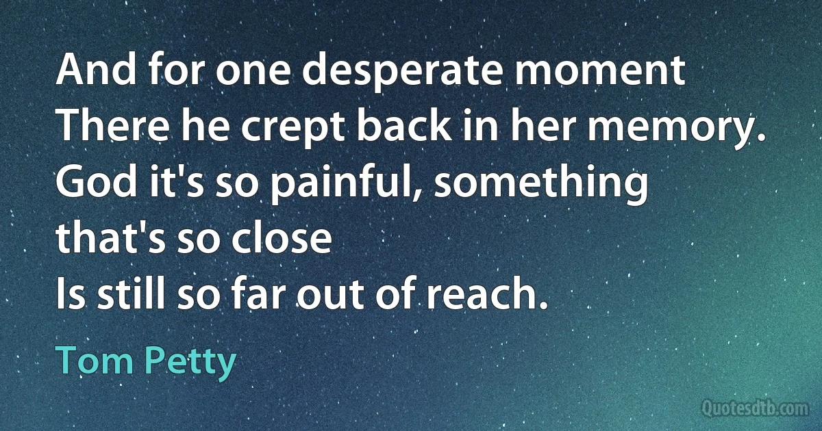 And for one desperate moment
There he crept back in her memory.
God it's so painful, something that's so close
Is still so far out of reach. (Tom Petty)