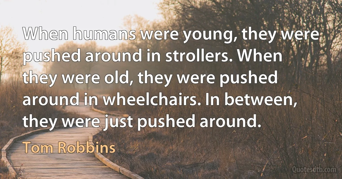 When humans were young, they were pushed around in strollers. When they were old, they were pushed around in wheelchairs. In between, they were just pushed around. (Tom Robbins)