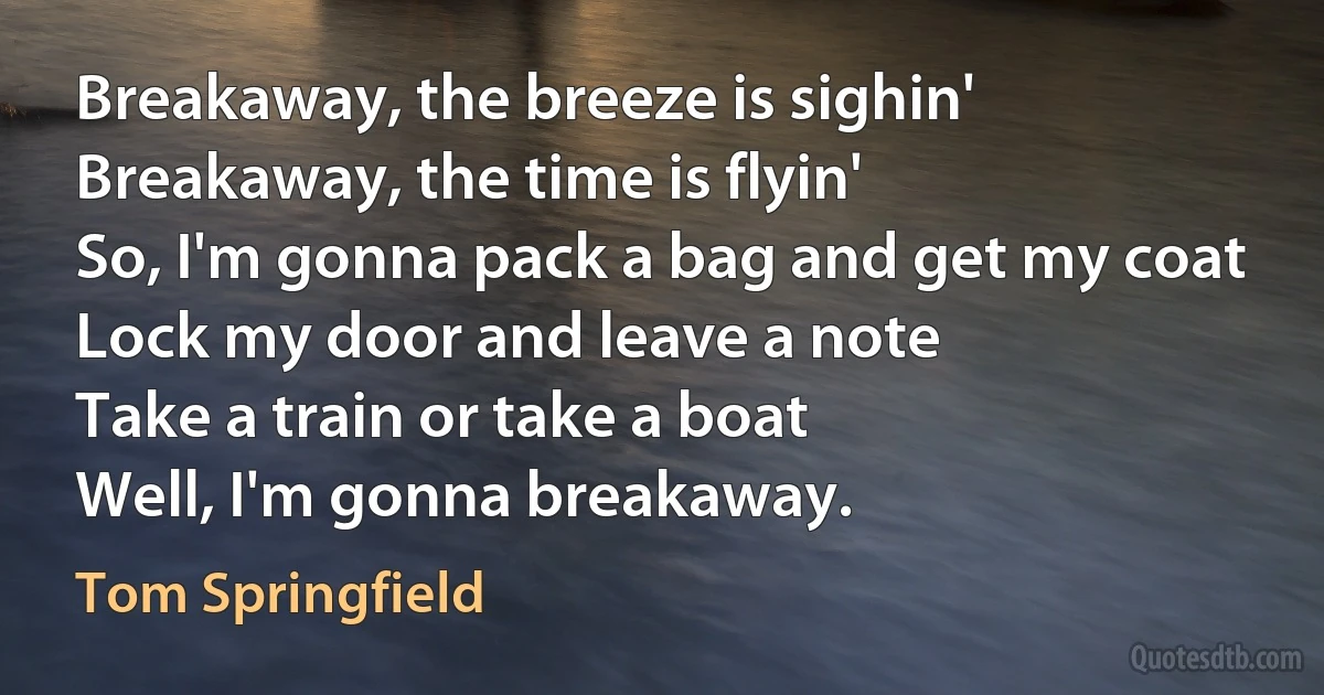 Breakaway, the breeze is sighin'
Breakaway, the time is flyin'
So, I'm gonna pack a bag and get my coat
Lock my door and leave a note
Take a train or take a boat
Well, I'm gonna breakaway. (Tom Springfield)