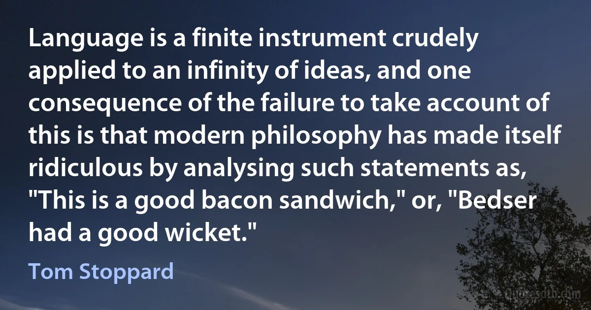 Language is a finite instrument crudely applied to an infinity of ideas, and one consequence of the failure to take account of this is that modern philosophy has made itself ridiculous by analysing such statements as, "This is a good bacon sandwich," or, "Bedser had a good wicket." (Tom Stoppard)