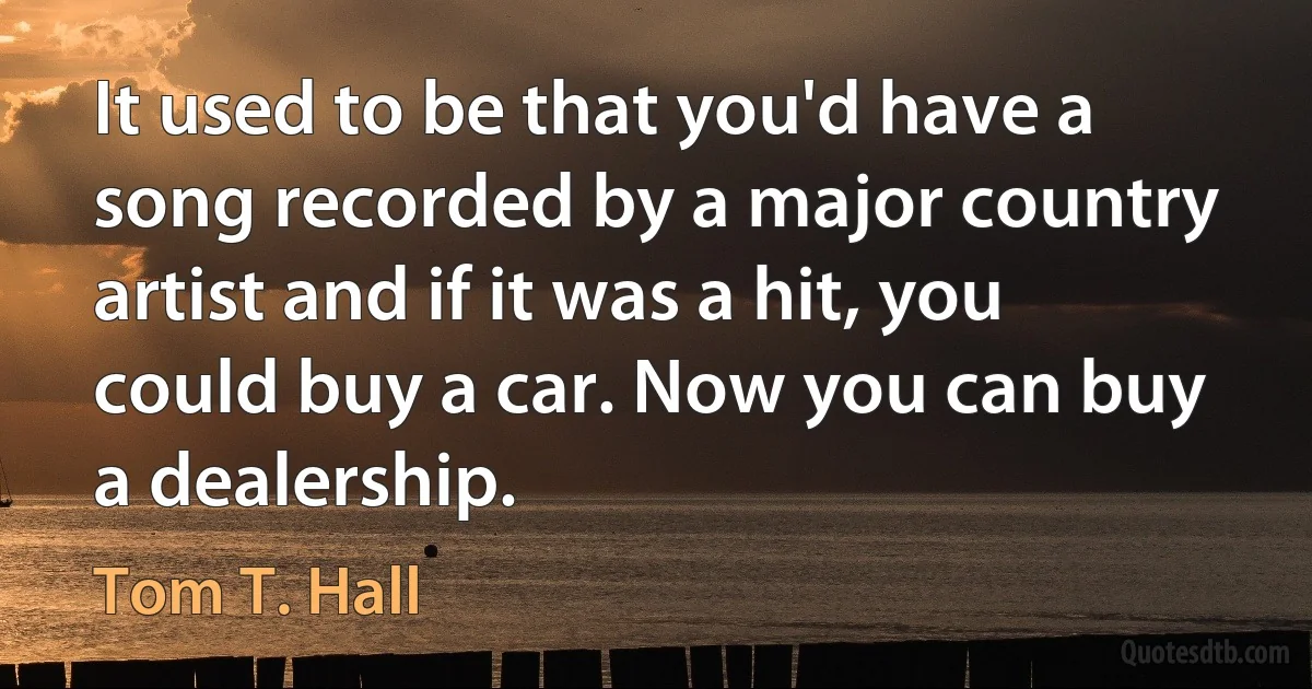 It used to be that you'd have a song recorded by a major country artist and if it was a hit, you could buy a car. Now you can buy a dealership. (Tom T. Hall)