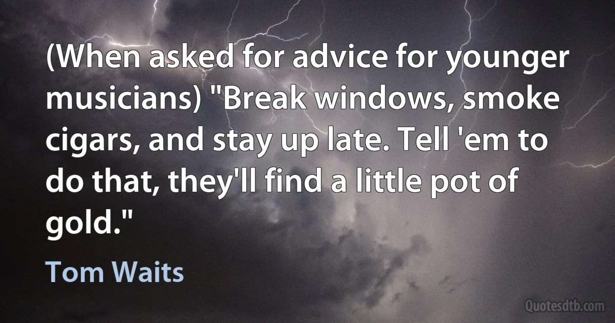 (When asked for advice for younger musicians) "Break windows, smoke cigars, and stay up late. Tell 'em to do that, they'll find a little pot of gold." (Tom Waits)