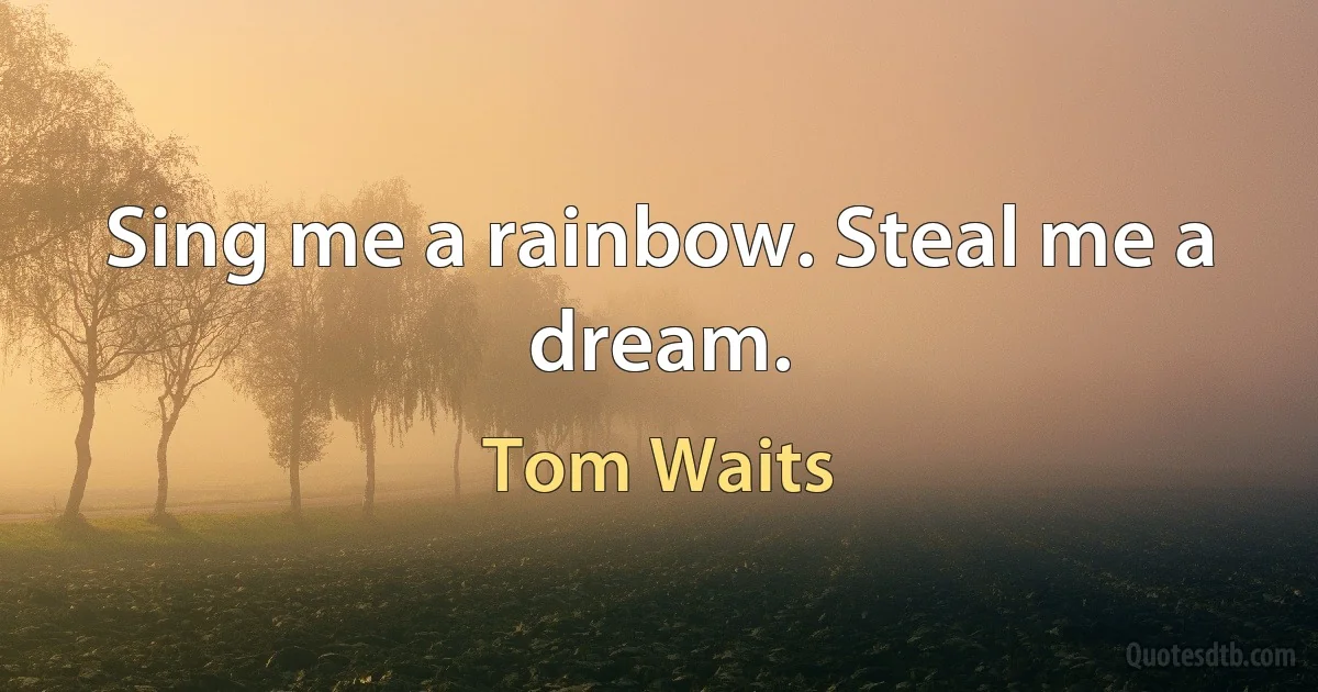 Sing me a rainbow. Steal me a dream. (Tom Waits)