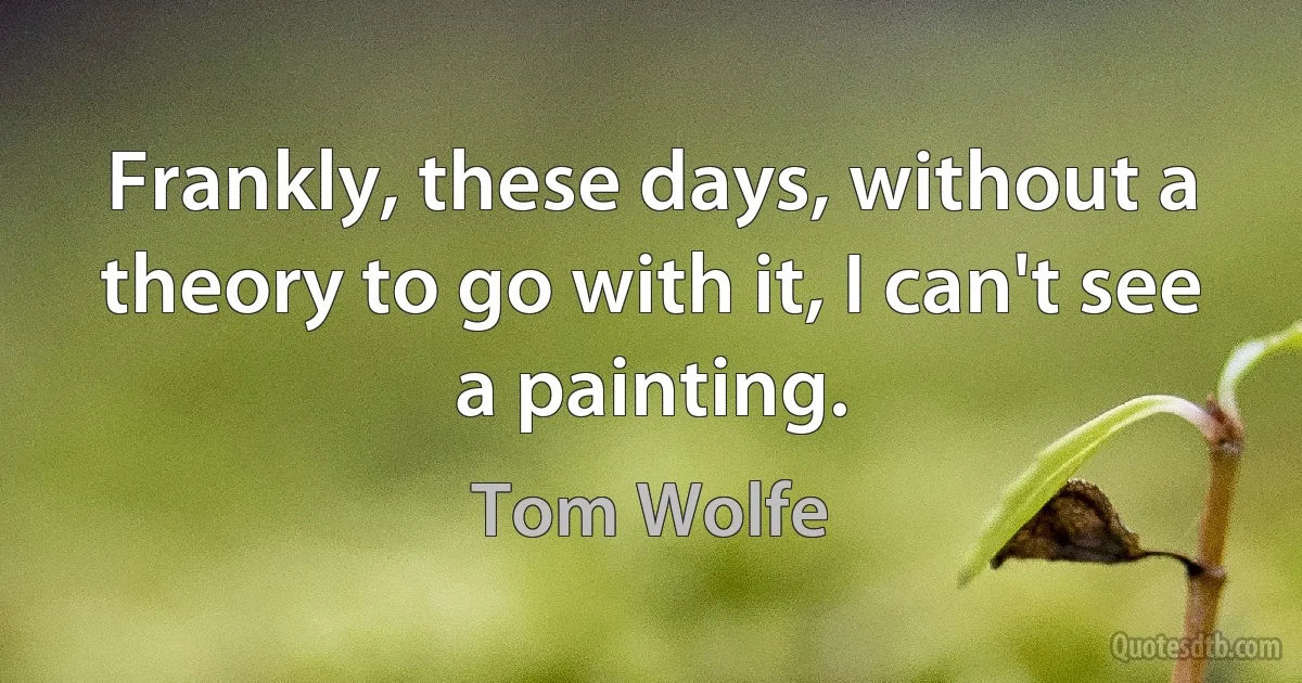 Frankly, these days, without a theory to go with it, I can't see a painting. (Tom Wolfe)