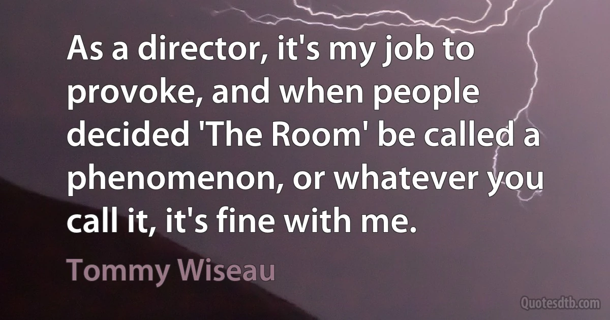 As a director, it's my job to provoke, and when people decided 'The Room' be called a phenomenon, or whatever you call it, it's fine with me. (Tommy Wiseau)