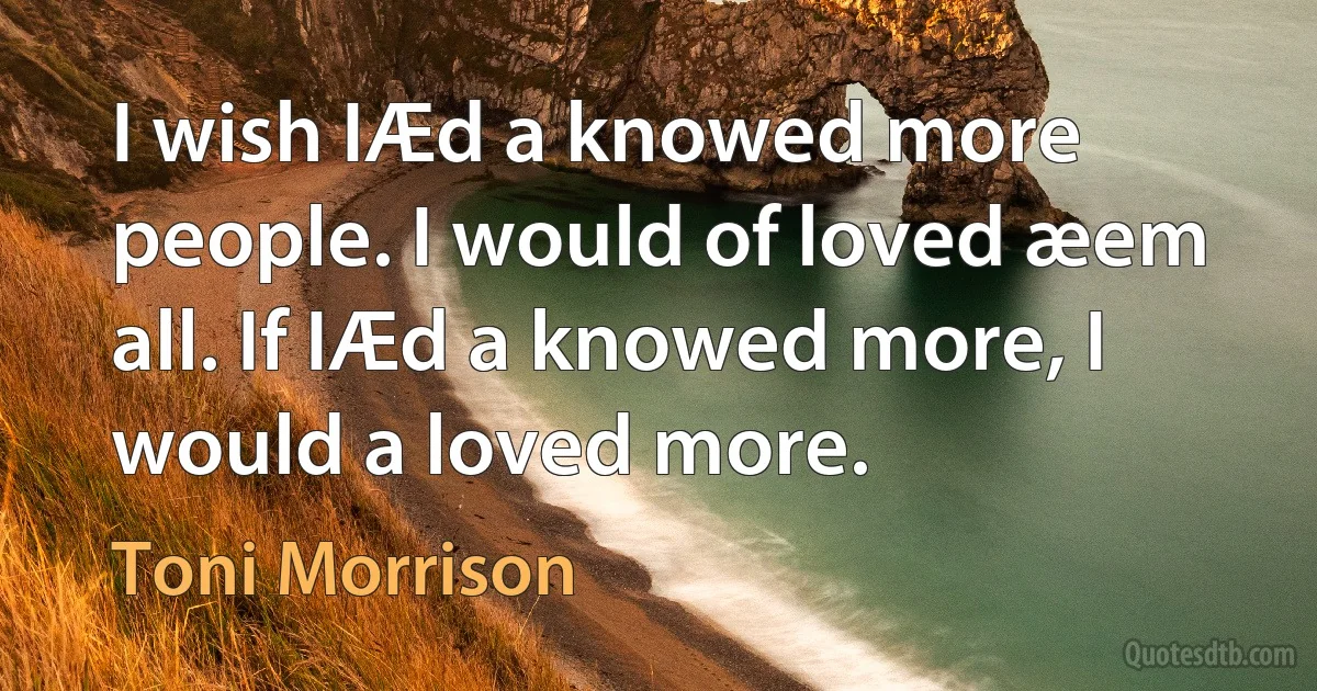 I wish IÆd a knowed more people. I would of loved æem all. If IÆd a knowed more, I would a loved more. (Toni Morrison)