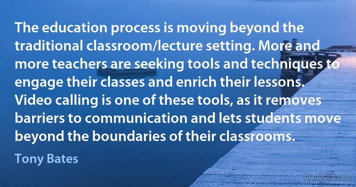 The education process is moving beyond the traditional classroom/lecture setting. More and more teachers are seeking tools and techniques to engage their classes and enrich their lessons. Video calling is one of these tools, as it removes barriers to communication and lets students move beyond the boundaries of their classrooms. (Tony Bates)