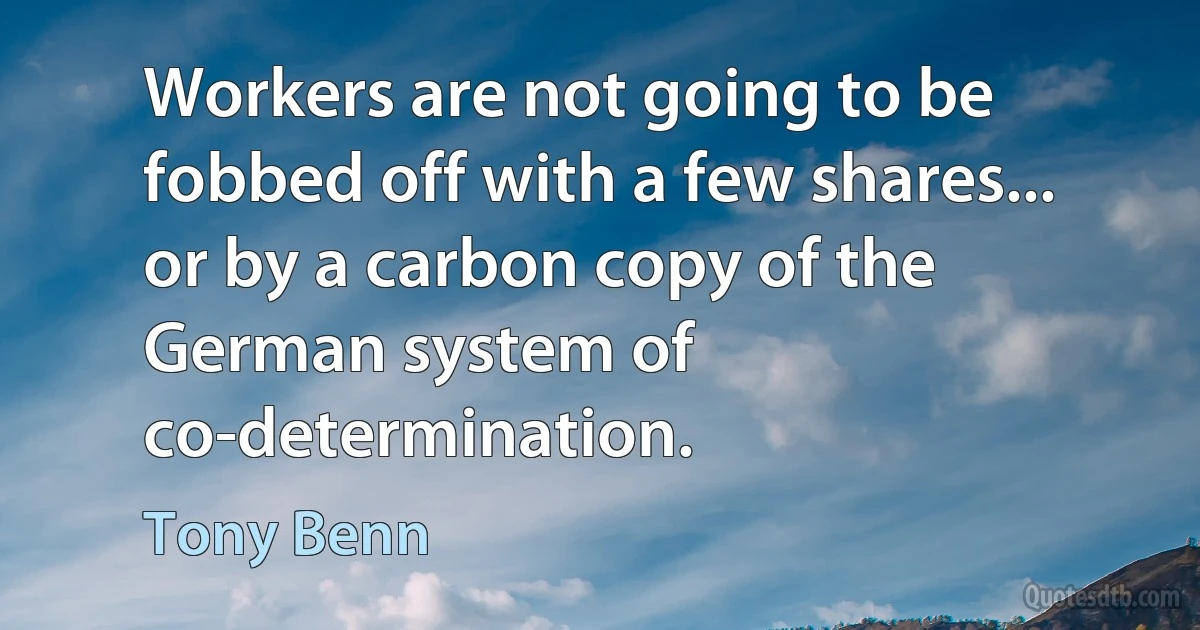 Workers are not going to be fobbed off with a few shares... or by a carbon copy of the German system of co-determination. (Tony Benn)