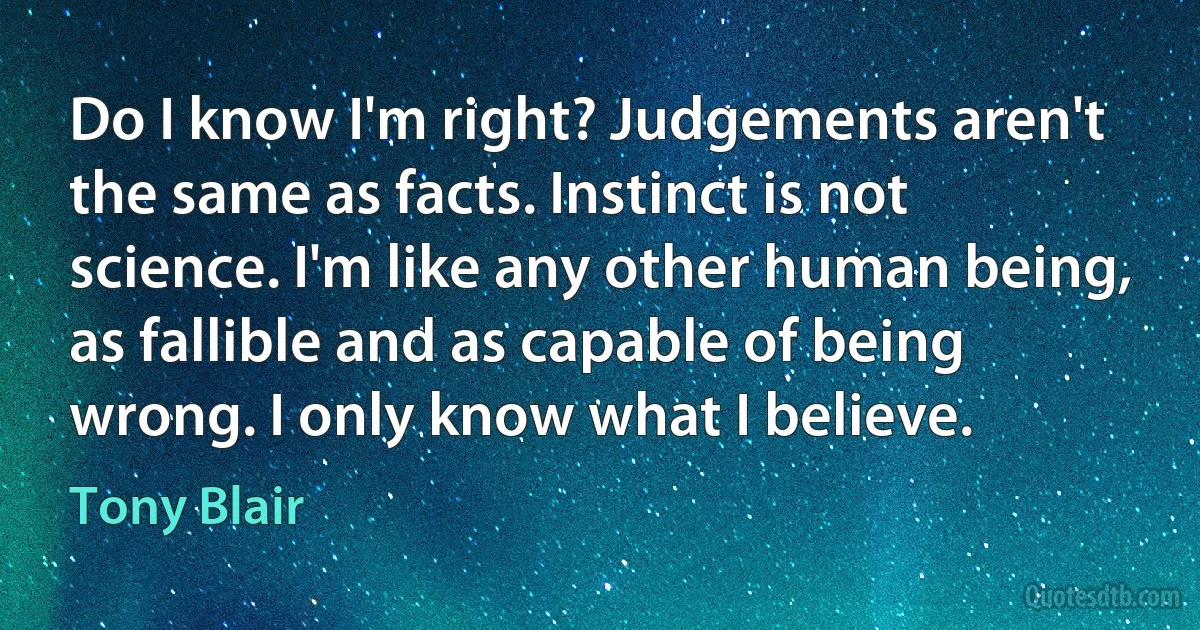 Do I know I'm right? Judgements aren't the same as facts. Instinct is not science. I'm like any other human being, as fallible and as capable of being wrong. I only know what I believe. (Tony Blair)