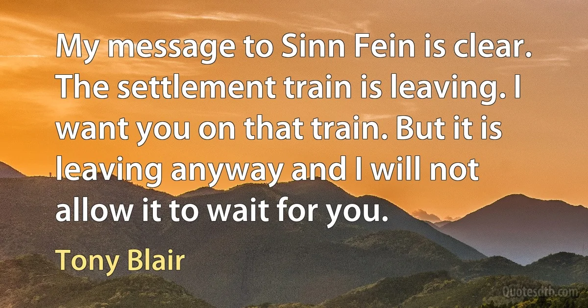 My message to Sinn Fein is clear. The settlement train is leaving. I want you on that train. But it is leaving anyway and I will not allow it to wait for you. (Tony Blair)