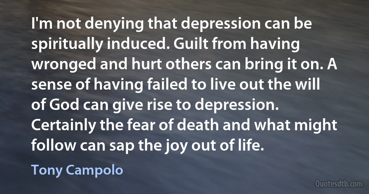 I'm not denying that depression can be spiritually induced. Guilt from having wronged and hurt others can bring it on. A sense of having failed to live out the will of God can give rise to depression. Certainly the fear of death and what might follow can sap the joy out of life. (Tony Campolo)