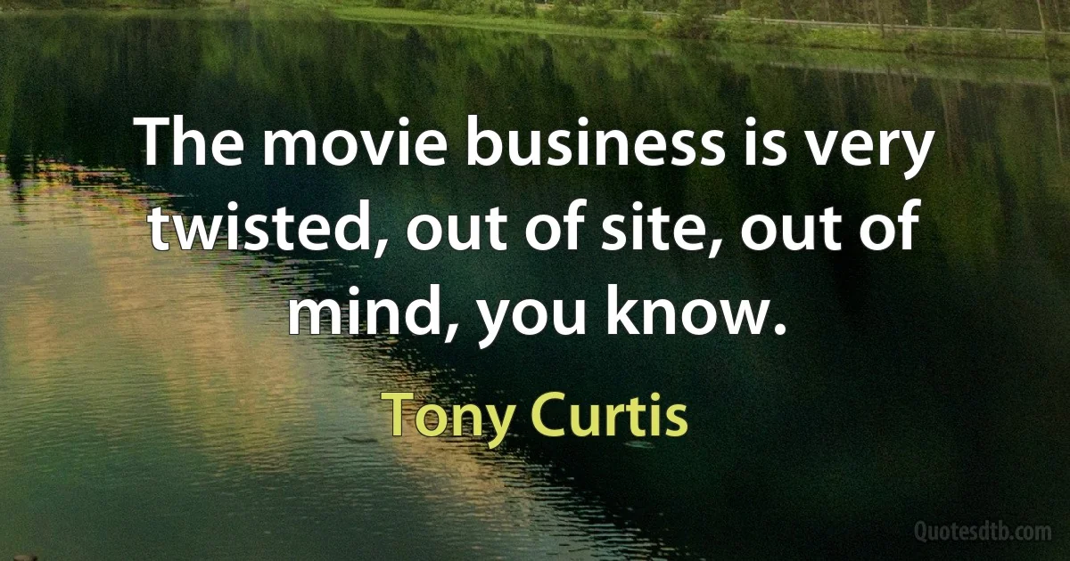 The movie business is very twisted, out of site, out of mind, you know. (Tony Curtis)