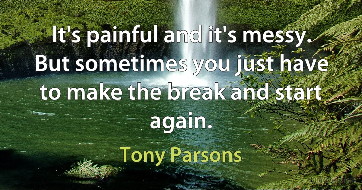 It's painful and it's messy. But sometimes you just have to make the break and start again. (Tony Parsons)