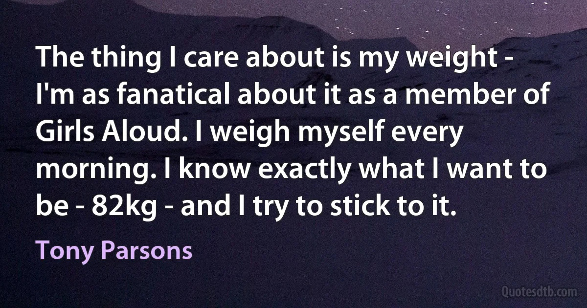 The thing I care about is my weight - I'm as fanatical about it as a member of Girls Aloud. I weigh myself every morning. I know exactly what I want to be - 82kg - and I try to stick to it. (Tony Parsons)