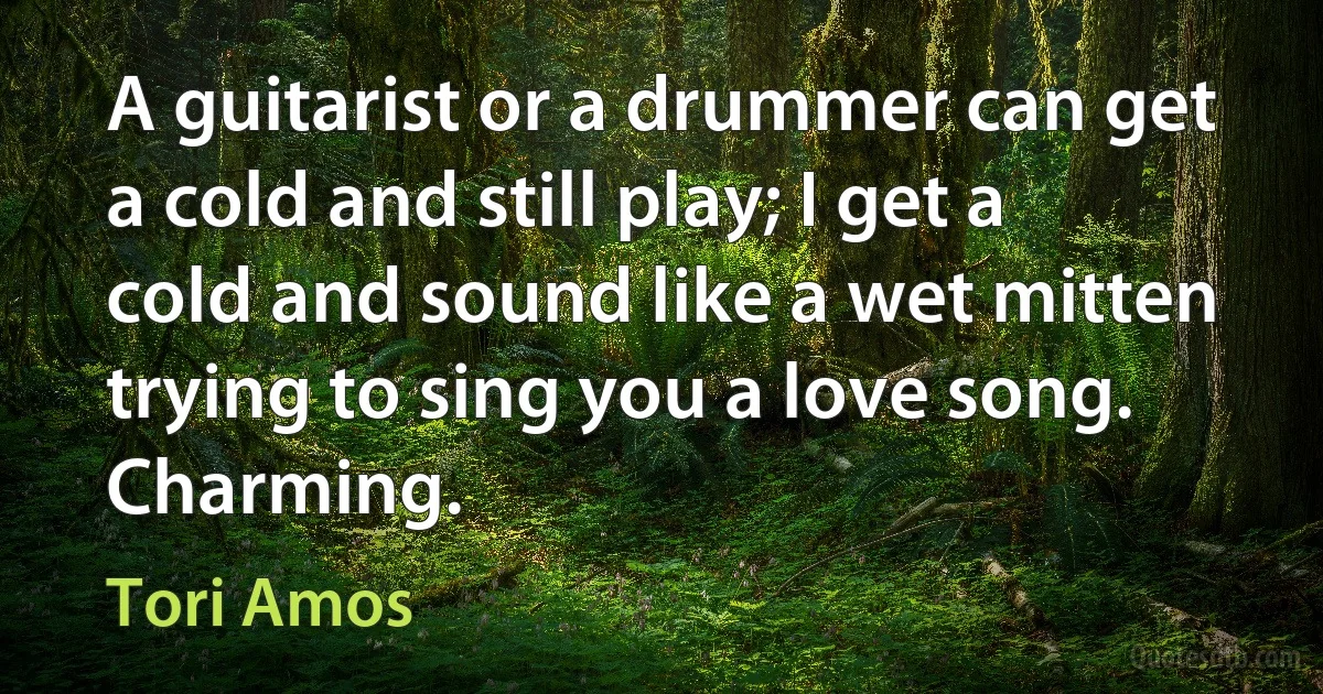 A guitarist or a drummer can get a cold and still play; I get a cold and sound like a wet mitten trying to sing you a love song. Charming. (Tori Amos)