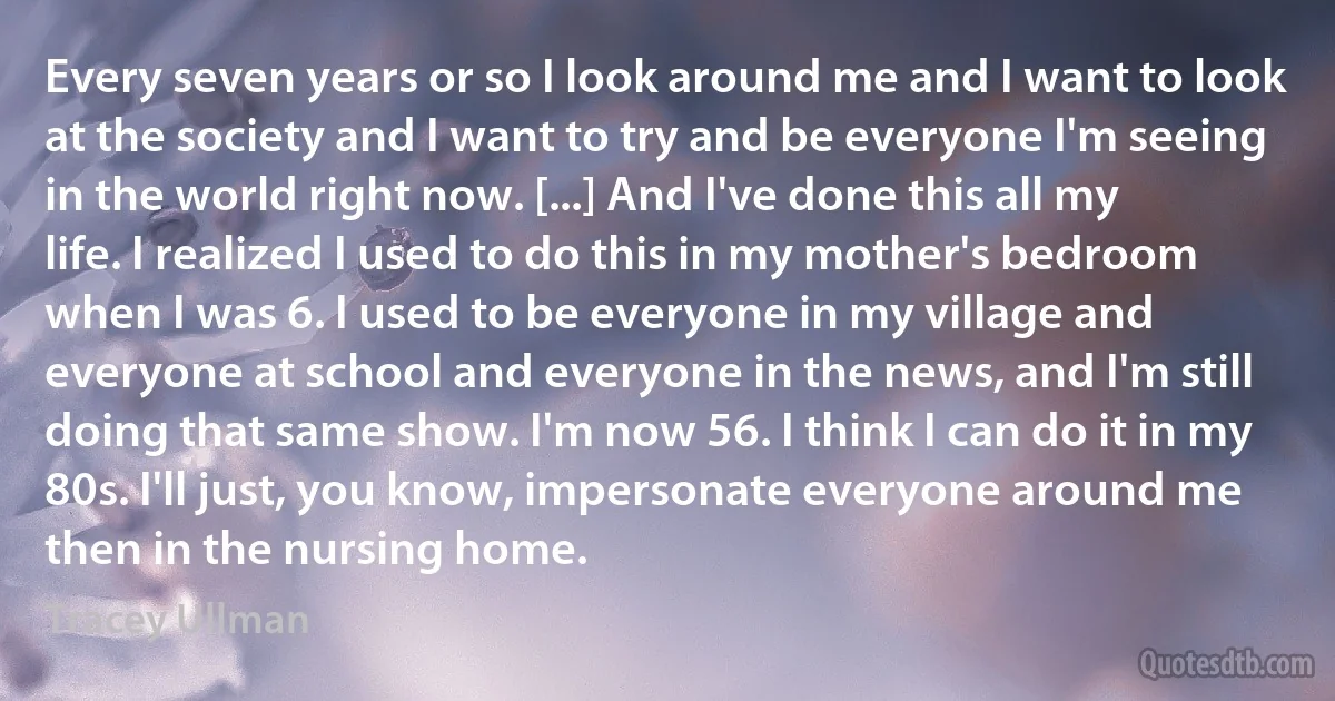 Every seven years or so I look around me and I want to look at the society and I want to try and be everyone I'm seeing in the world right now. [...] And I've done this all my life. I realized I used to do this in my mother's bedroom when I was 6. I used to be everyone in my village and everyone at school and everyone in the news, and I'm still doing that same show. I'm now 56. I think I can do it in my 80s. I'll just, you know, impersonate everyone around me then in the nursing home. (Tracey Ullman)