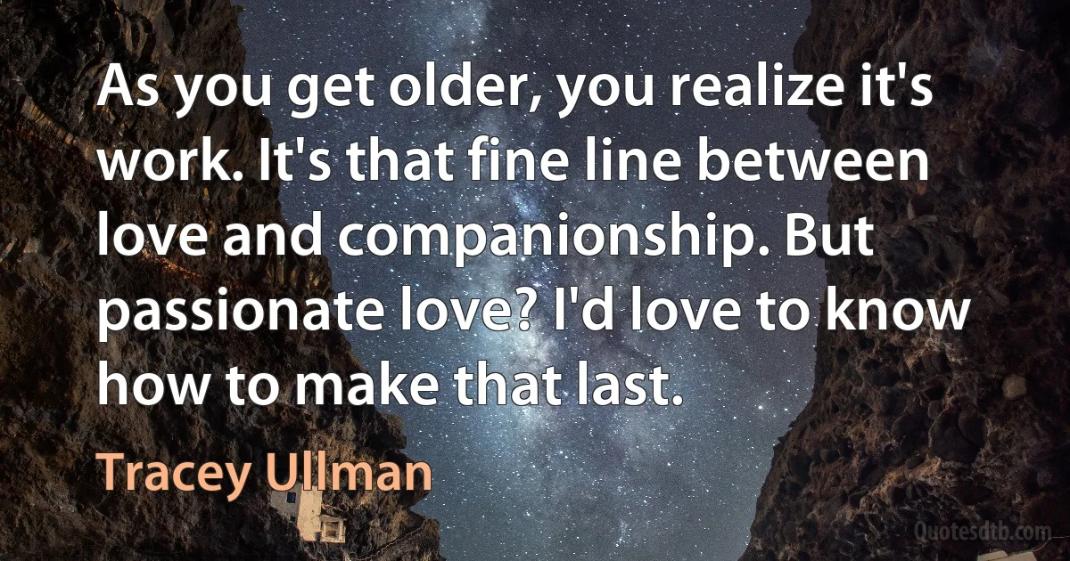 As you get older, you realize it's work. It's that fine line between love and companionship. But passionate love? I'd love to know how to make that last. (Tracey Ullman)