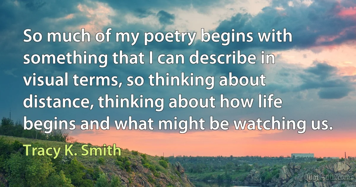 So much of my poetry begins with something that I can describe in visual terms, so thinking about distance, thinking about how life begins and what might be watching us. (Tracy K. Smith)