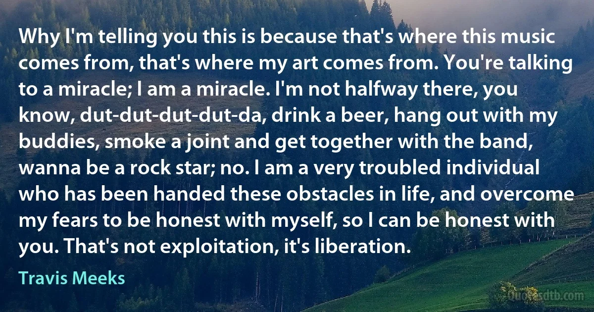 Why I'm telling you this is because that's where this music comes from, that's where my art comes from. You're talking to a miracle; I am a miracle. I'm not halfway there, you know, dut-dut-dut-dut-da, drink a beer, hang out with my buddies, smoke a joint and get together with the band, wanna be a rock star; no. I am a very troubled individual who has been handed these obstacles in life, and overcome my fears to be honest with myself, so I can be honest with you. That's not exploitation, it's liberation. (Travis Meeks)