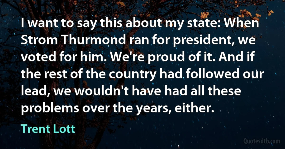 I want to say this about my state: When Strom Thurmond ran for president, we voted for him. We're proud of it. And if the rest of the country had followed our lead, we wouldn't have had all these problems over the years, either. (Trent Lott)