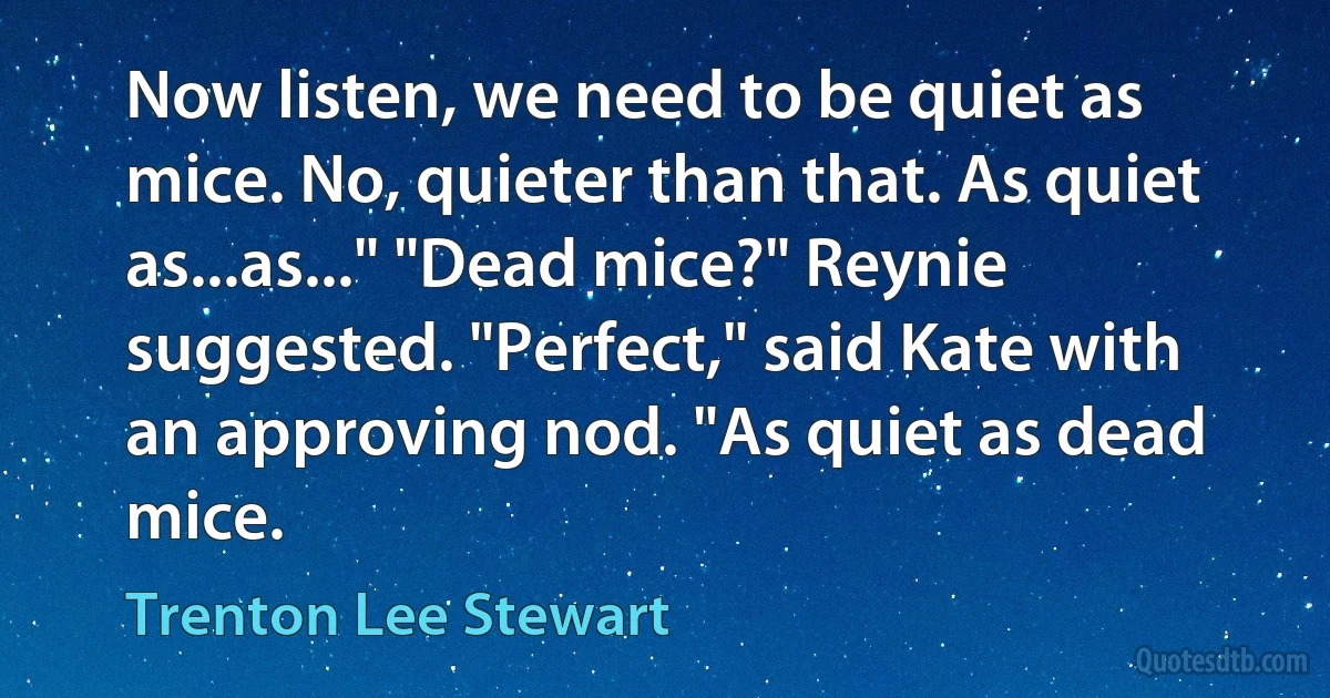 Now listen, we need to be quiet as mice. No, quieter than that. As quiet as...as..." "Dead mice?" Reynie suggested. "Perfect," said Kate with an approving nod. "As quiet as dead mice. (Trenton Lee Stewart)