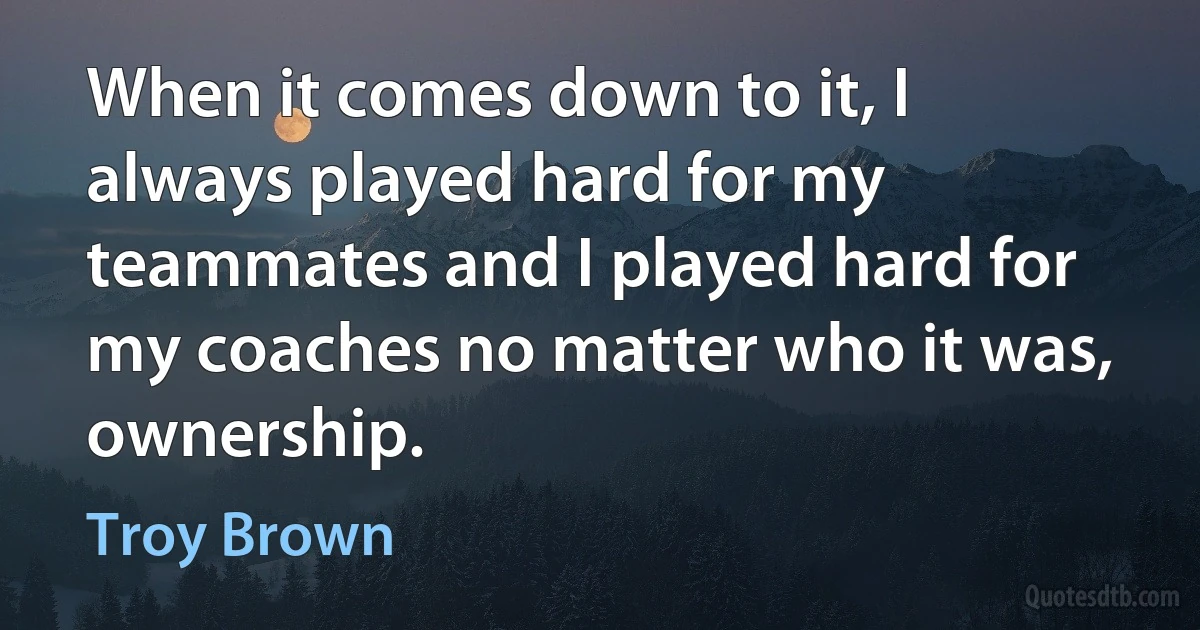 When it comes down to it, I always played hard for my teammates and I played hard for my coaches no matter who it was, ownership. (Troy Brown)