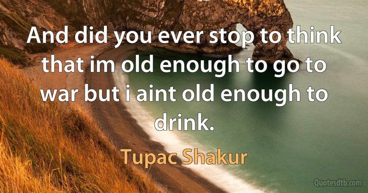 And did you ever stop to think that im old enough to go to war but i aint old enough to drink. (Tupac Shakur)