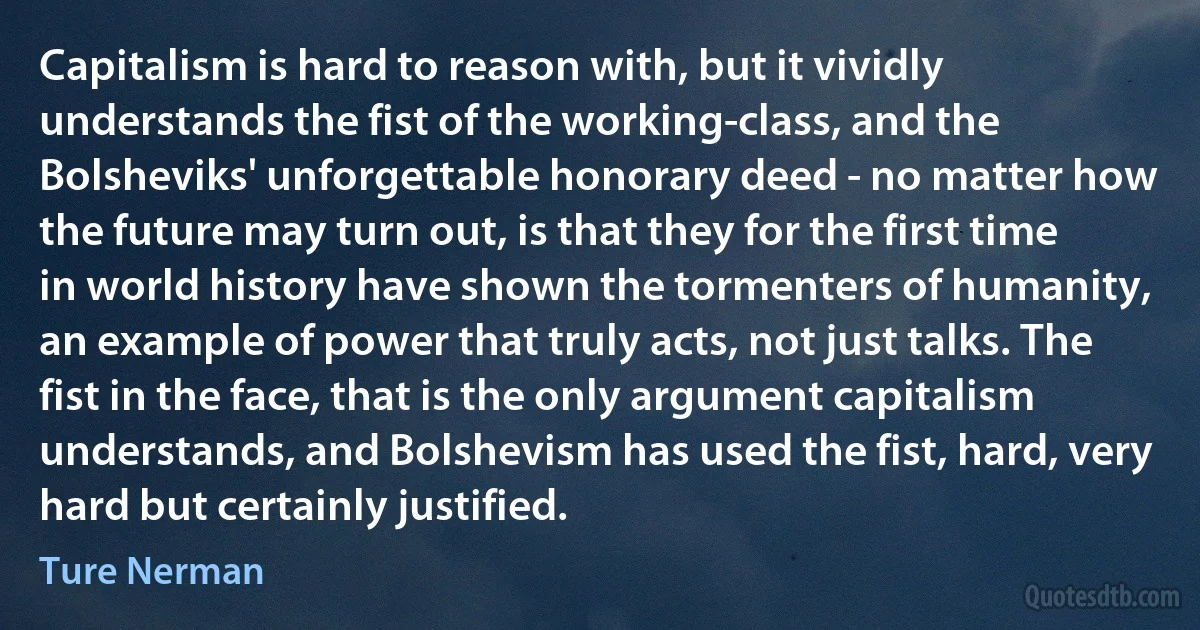 Capitalism is hard to reason with, but it vividly understands the fist of the working-class, and the Bolsheviks' unforgettable honorary deed - no matter how the future may turn out, is that they for the first time in world history have shown the tormenters of humanity, an example of power that truly acts, not just talks. The fist in the face, that is the only argument capitalism understands, and Bolshevism has used the fist, hard, very hard but certainly justified. (Ture Nerman)