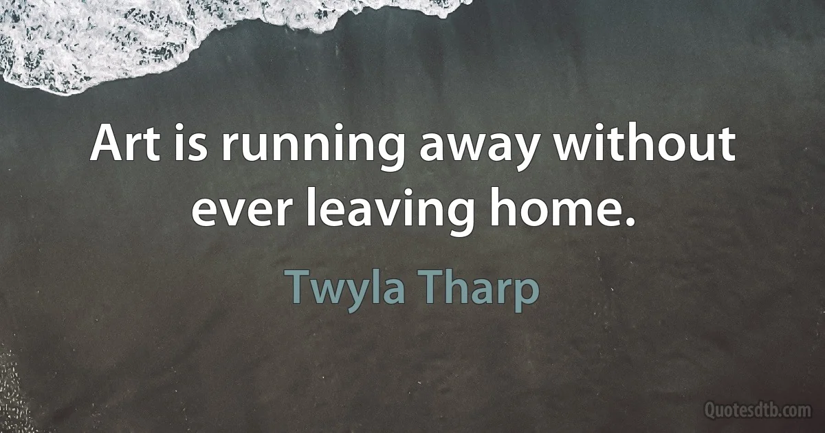 Art is running away without ever leaving home. (Twyla Tharp)