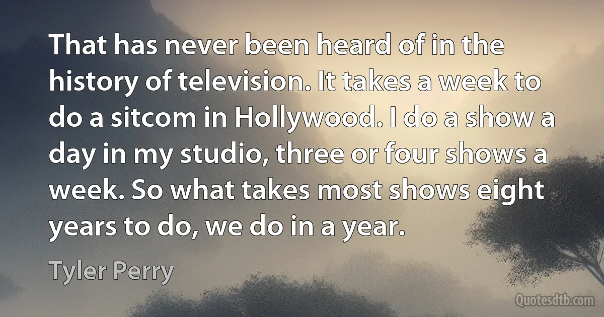 That has never been heard of in the history of television. It takes a week to do a sitcom in Hollywood. I do a show a day in my studio, three or four shows a week. So what takes most shows eight years to do, we do in a year. (Tyler Perry)