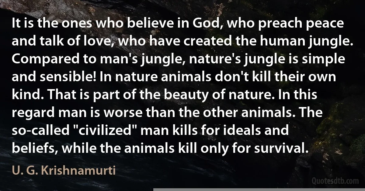 It is the ones who believe in God, who preach peace and talk of love, who have created the human jungle. Compared to man's jungle, nature's jungle is simple and sensible! In nature animals don't kill their own kind. That is part of the beauty of nature. In this regard man is worse than the other animals. The so-called "civilized" man kills for ideals and beliefs, while the animals kill only for survival. (U. G. Krishnamurti)