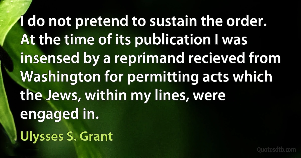 I do not pretend to sustain the order. At the time of its publication I was insensed by a reprimand recieved from Washington for permitting acts which the Jews, within my lines, were engaged in. (Ulysses S. Grant)