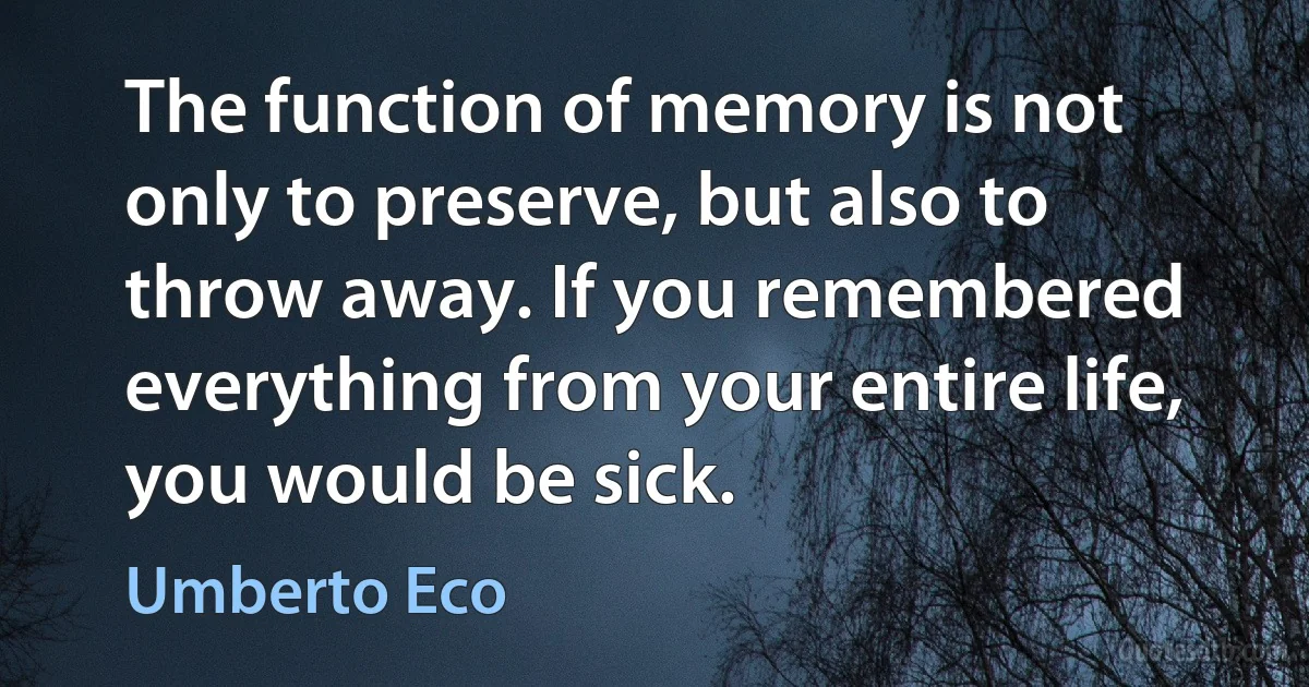 The function of memory is not only to preserve, but also to throw away. If you remembered everything from your entire life, you would be sick. (Umberto Eco)