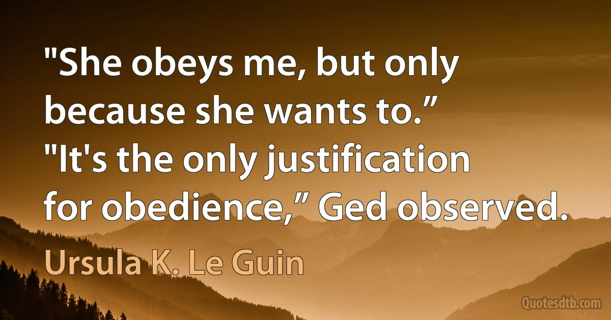 "She obeys me, but only because she wants to.”
"It's the only justification for obedience,” Ged observed. (Ursula K. Le Guin)