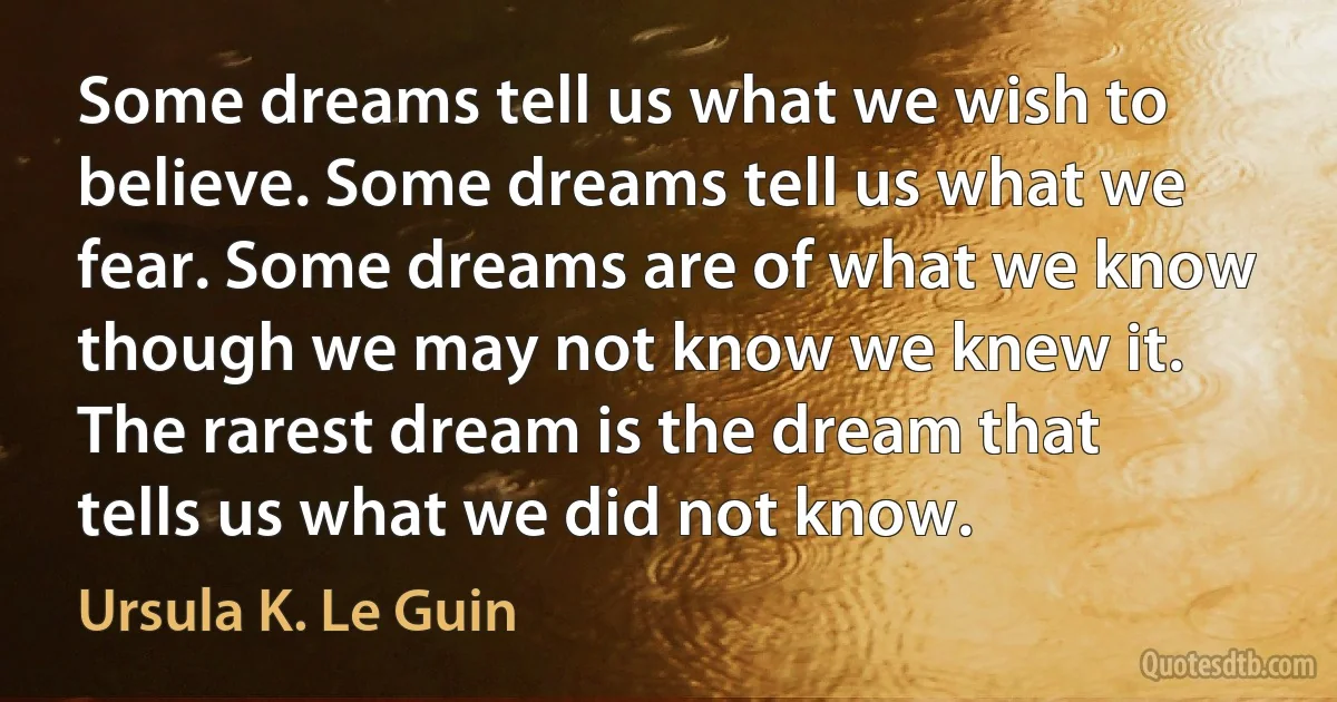 Some dreams tell us what we wish to believe. Some dreams tell us what we fear. Some dreams are of what we know though we may not know we knew it. The rarest dream is the dream that tells us what we did not know. (Ursula K. Le Guin)