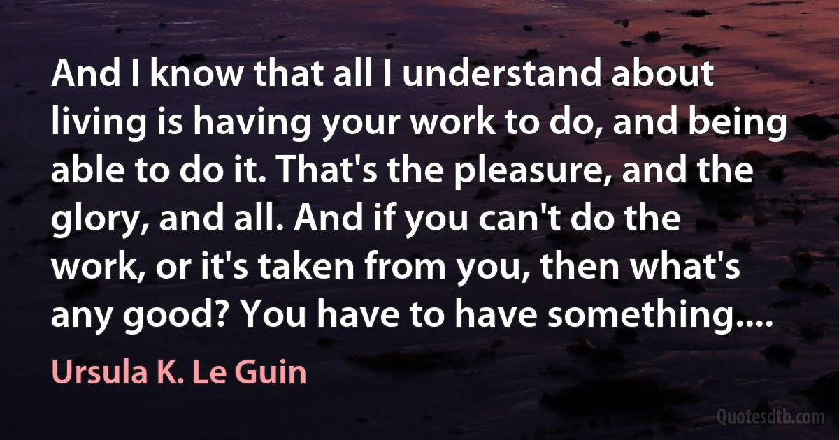 And I know that all I understand about living is having your work to do, and being able to do it. That's the pleasure, and the glory, and all. And if you can't do the work, or it's taken from you, then what's any good? You have to have something.... (Ursula K. Le Guin)