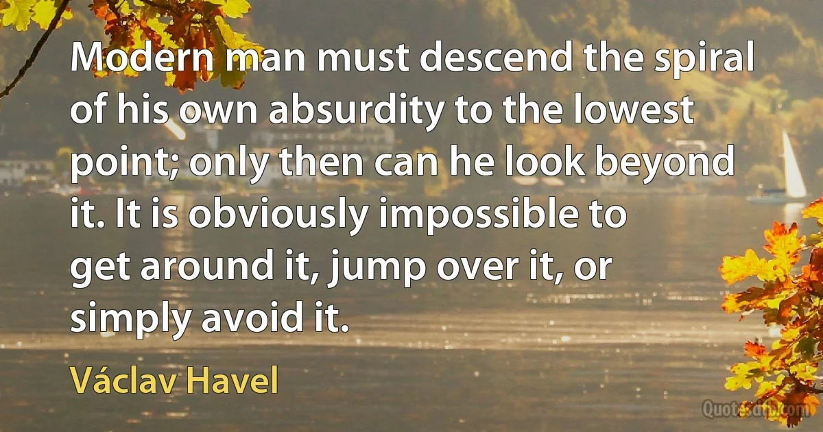 Modern man must descend the spiral of his own absurdity to the lowest point; only then can he look beyond it. It is obviously impossible to get around it, jump over it, or simply avoid it. (Václav Havel)