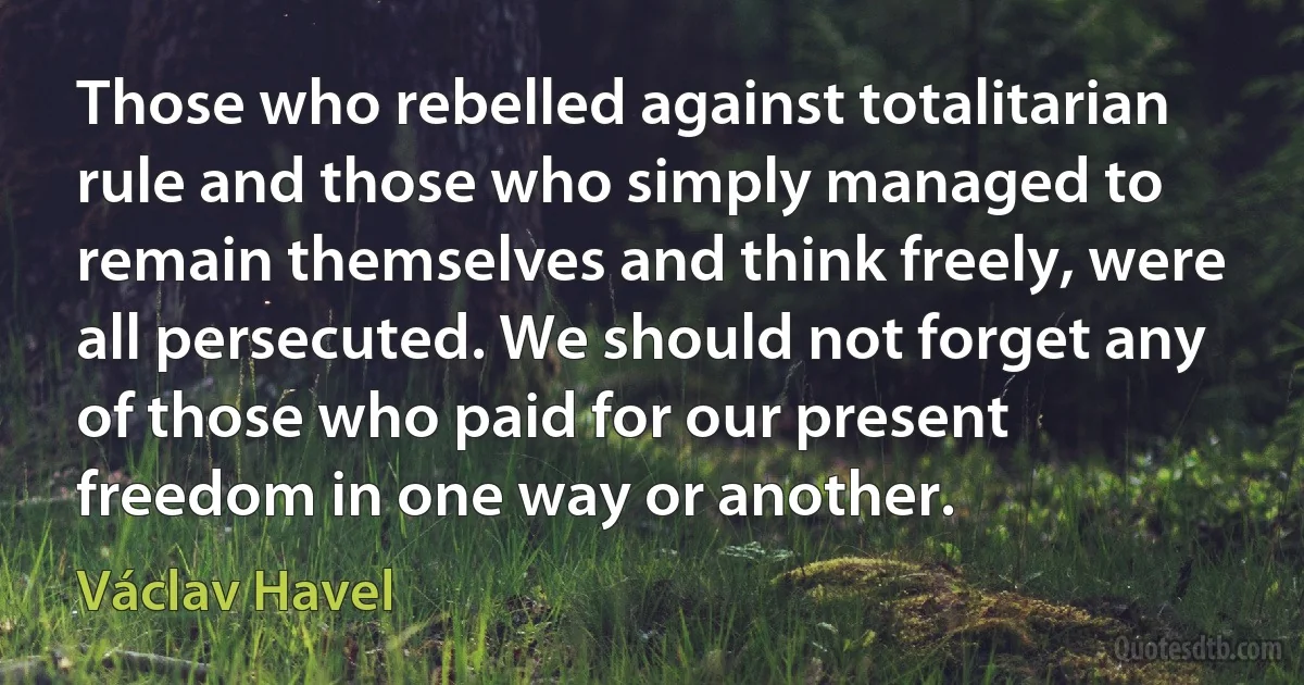 Those who rebelled against totalitarian rule and those who simply managed to remain themselves and think freely, were all persecuted. We should not forget any of those who paid for our present freedom in one way or another. (Václav Havel)