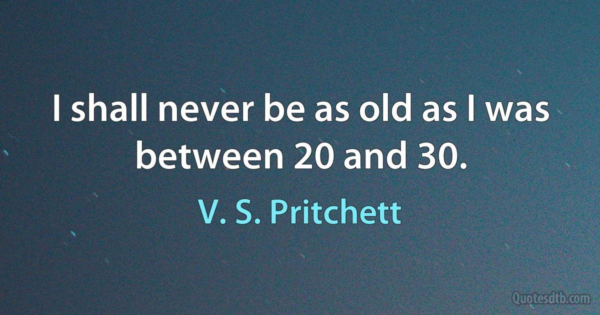 I shall never be as old as I was between 20 and 30. (V. S. Pritchett)