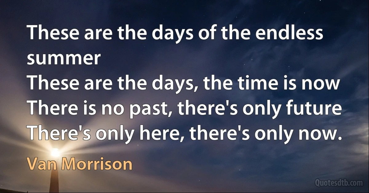 These are the days of the endless summer
These are the days, the time is now
There is no past, there's only future
There's only here, there's only now. (Van Morrison)