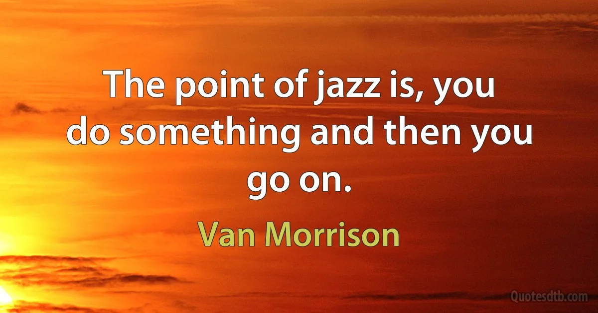 The point of jazz is, you do something and then you go on. (Van Morrison)