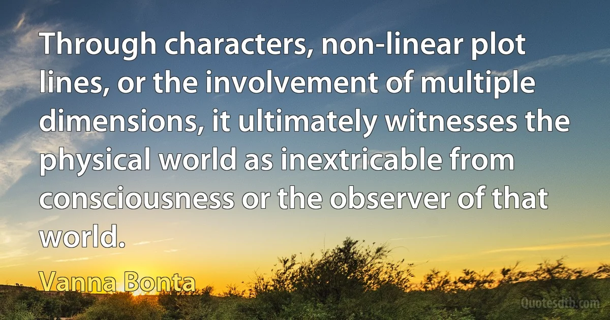 Through characters, non-linear plot lines, or the involvement of multiple dimensions, it ultimately witnesses the physical world as inextricable from consciousness or the observer of that world. (Vanna Bonta)