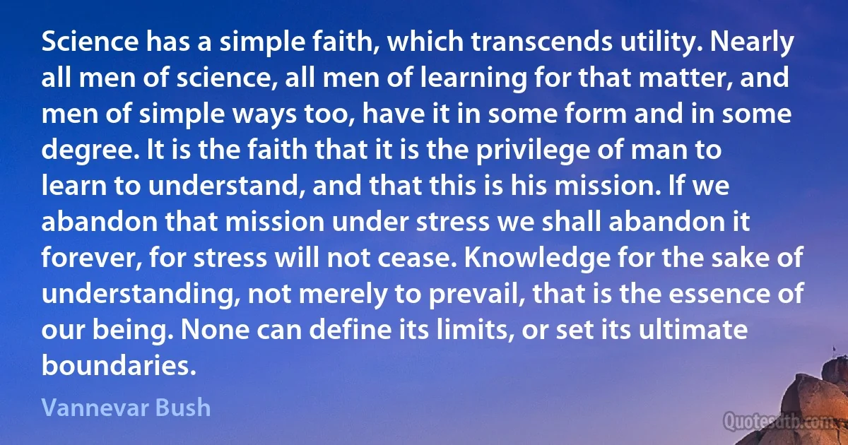 Science has a simple faith, which transcends utility. Nearly all men of science, all men of learning for that matter, and men of simple ways too, have it in some form and in some degree. It is the faith that it is the privilege of man to learn to understand, and that this is his mission. If we abandon that mission under stress we shall abandon it forever, for stress will not cease. Knowledge for the sake of understanding, not merely to prevail, that is the essence of our being. None can define its limits, or set its ultimate boundaries. (Vannevar Bush)