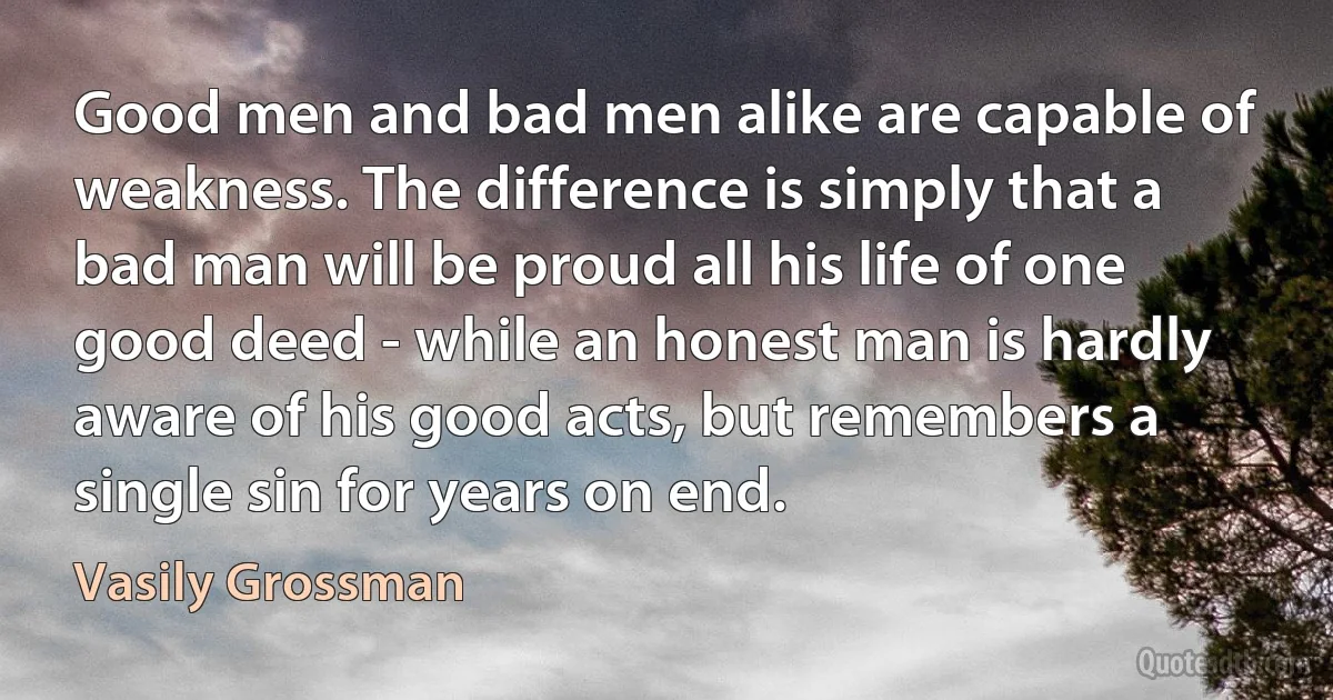 Good men and bad men alike are capable of weakness. The difference is simply that a bad man will be proud all his life of one good deed - while an honest man is hardly aware of his good acts, but remembers a single sin for years on end. (Vasily Grossman)