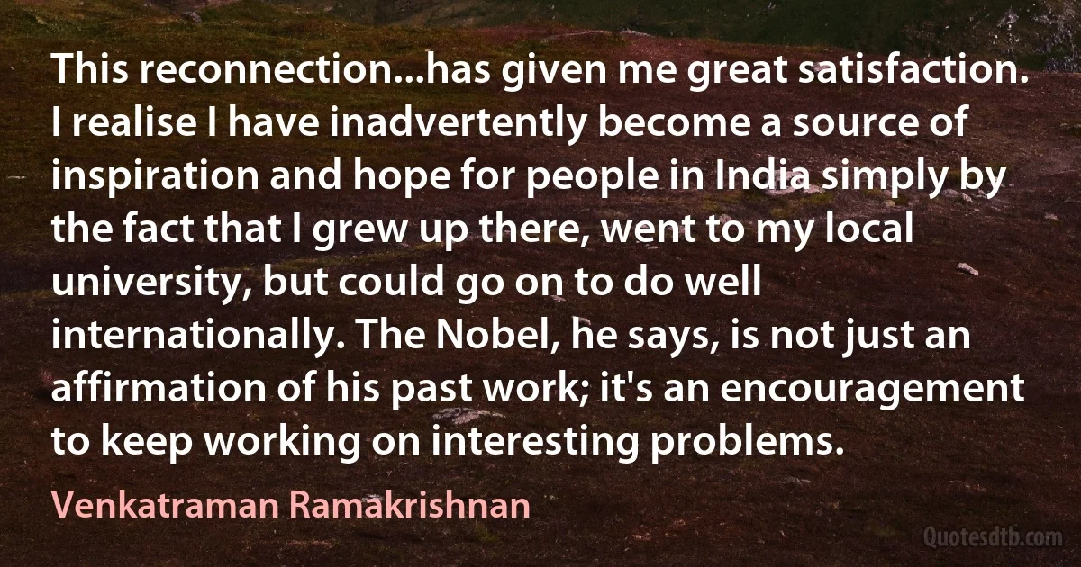 This reconnection...has given me great satisfaction. I realise I have inadvertently become a source of inspiration and hope for people in India simply by the fact that I grew up there, went to my local university, but could go on to do well internationally. The Nobel, he says, is not just an affirmation of his past work; it's an encouragement to keep working on interesting problems. (Venkatraman Ramakrishnan)