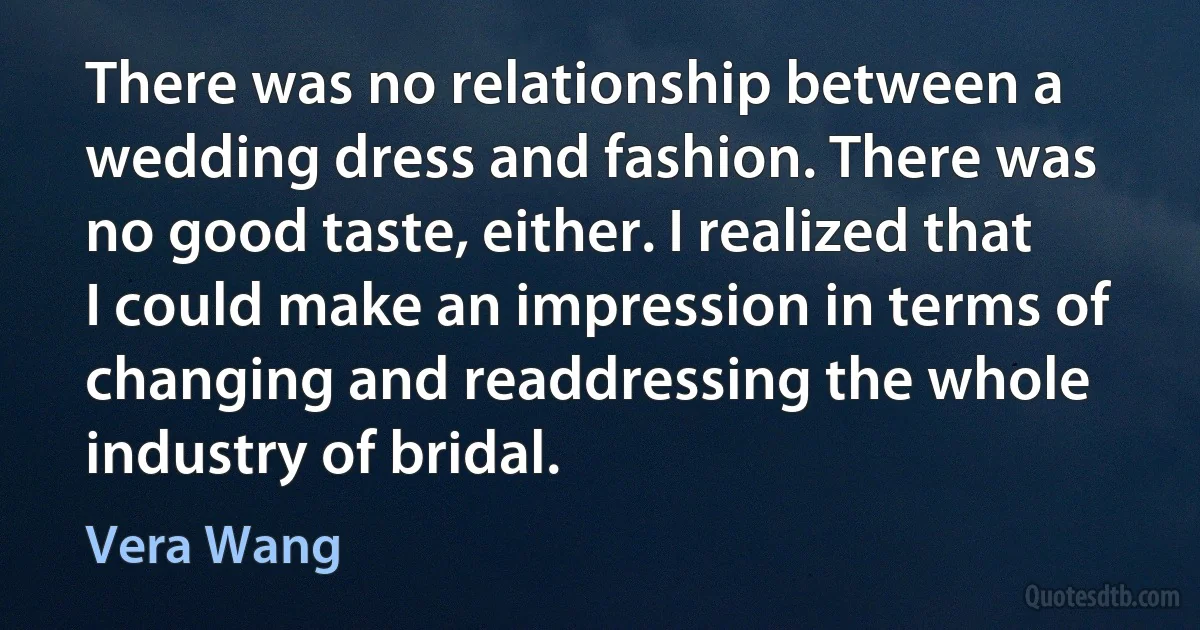 There was no relationship between a wedding dress and fashion. There was no good taste, either. I realized that I could make an impression in terms of changing and readdressing the whole industry of bridal. (Vera Wang)