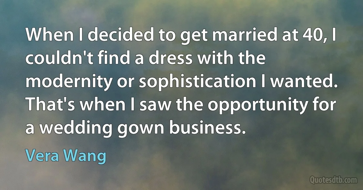 When I decided to get married at 40, I couldn't find a dress with the modernity or sophistication I wanted. That's when I saw the opportunity for a wedding gown business. (Vera Wang)