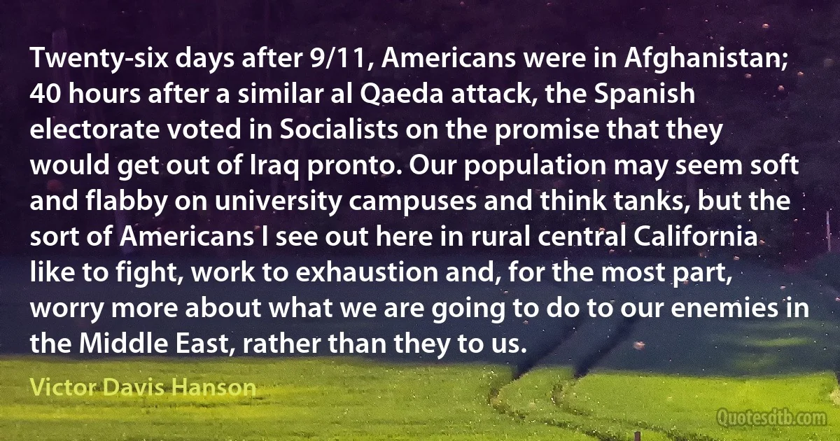 Twenty-six days after 9/11, Americans were in Afghanistan; 40 hours after a similar al Qaeda attack, the Spanish electorate voted in Socialists on the promise that they would get out of Iraq pronto. Our population may seem soft and flabby on university campuses and think tanks, but the sort of Americans I see out here in rural central California like to fight, work to exhaustion and, for the most part, worry more about what we are going to do to our enemies in the Middle East, rather than they to us. (Victor Davis Hanson)