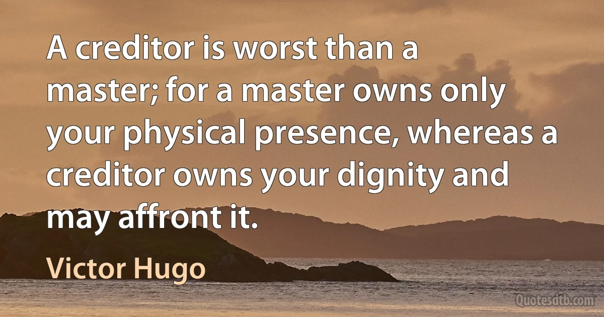 A creditor is worst than a master; for a master owns only your physical presence, whereas a creditor owns your dignity and may affront it. (Victor Hugo)